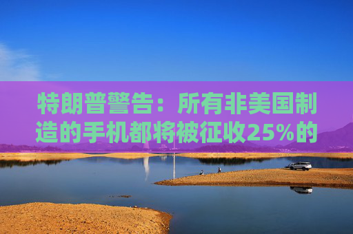 特朗普警告：所有非美国制造的手机都将被征收25%的关税