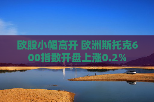 欧股小幅高开 欧洲斯托克600指数开盘上涨0.2%