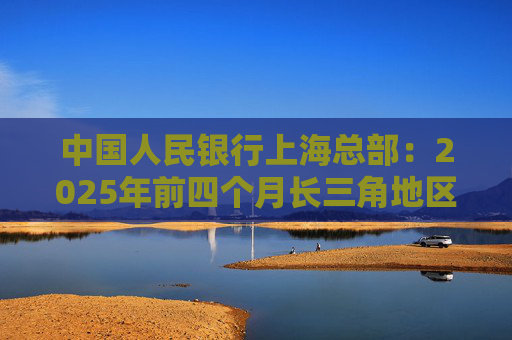中国人民银行上海总部：2025年前四个月长三角地区人民币贷款增加3.68万亿元