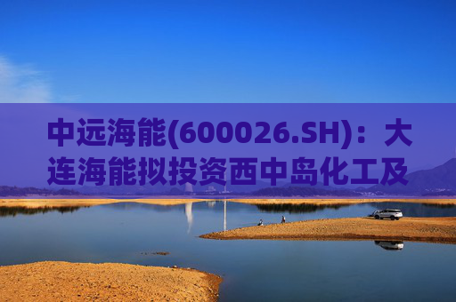 中远海能(600026.SH)：大连海能拟投资西中岛化工及新能源仓储物流园一期一阶段项目