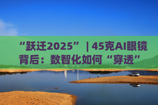 “跃迁2025” | 45克AI眼镜背后：数智化如何“穿透”绿色供应链？