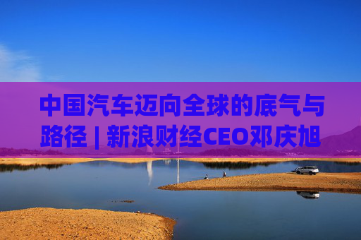 中国汽车迈向全球的底气与路径 | 新浪财经CEO邓庆旭第三次对话长城汽车董事长魏建军