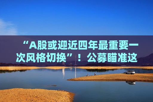 “A股或迎近四年最重要一次风格切换”！公募瞄准这些方向