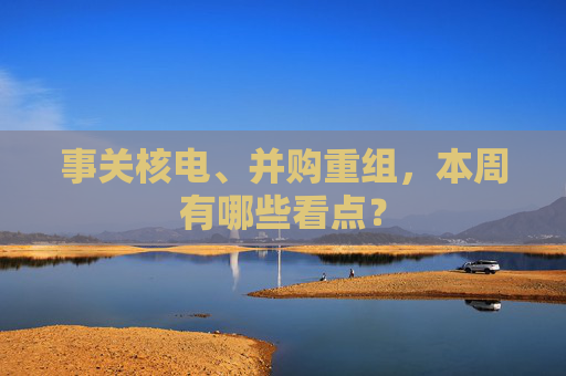 事关核电、并购重组，本周有哪些看点？
