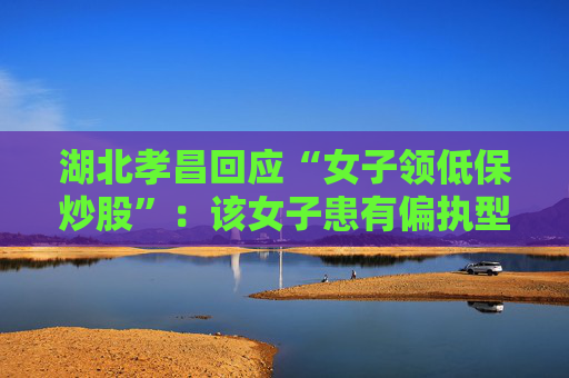 湖北孝昌回应“女子领低保炒股”：该女子患有偏执型精神分裂症