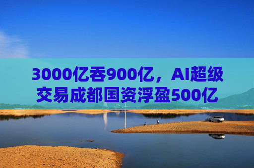 3000亿吞900亿，AI超级交易成都国资浮盈500亿