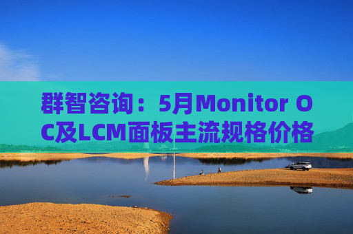 群智咨询：5月Monitor OC及LCM面板主流规格价格有望继续保持温和上涨态势 但涨幅将开始收窄