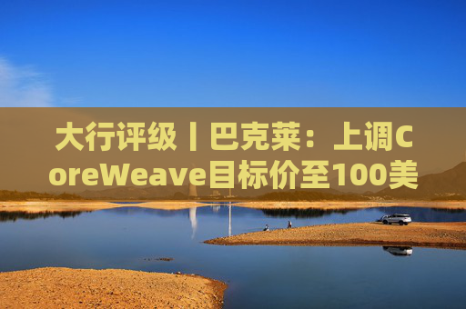 大行评级丨巴克莱：上调CoreWeave目标价至100美元 评级则降至“中性”