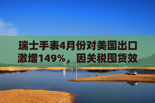 瑞士手表4月份对美国出口激增149%，因关税囤货效应