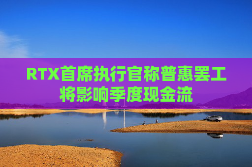 RTX首席执行官称普惠罢工将影响季度现金流