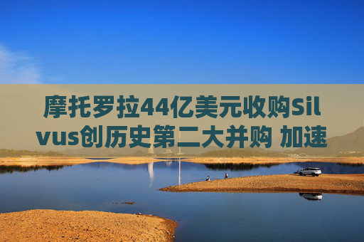 摩托罗拉44亿美元收购Silvus创历史第二大并购 加速布局战术通信领域