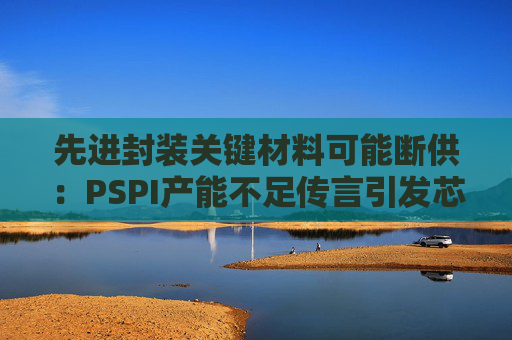 先进封装关键材料可能断供：PSPI产能不足传言引发芯片行业担忧！