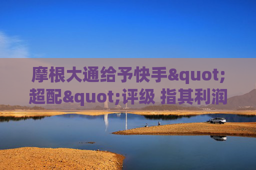 摩根大通给予快手"超配"评级 指其利润增长将逐步显现