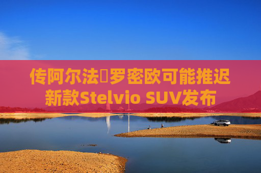 传阿尔法・罗密欧可能推迟新款Stelvio SUV发布