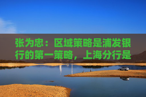 张为忠：区域策略是浦发银行的第一策略，上海分行是浦发银行的特区行