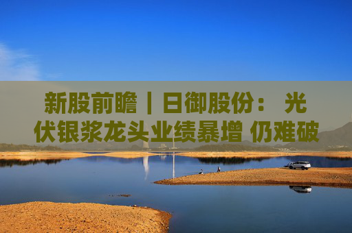 新股前瞻｜日御股份： 光伏银浆龙头业绩暴增 仍难破流动性困局？
