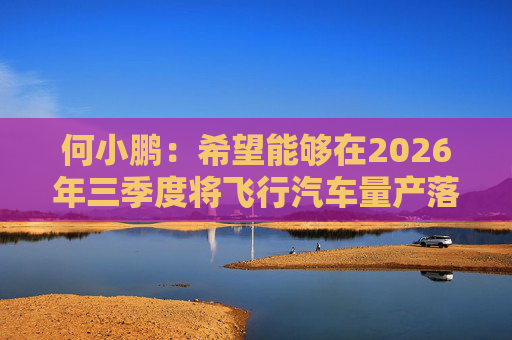 何小鹏：希望能够在2026年三季度将飞行汽车量产落地