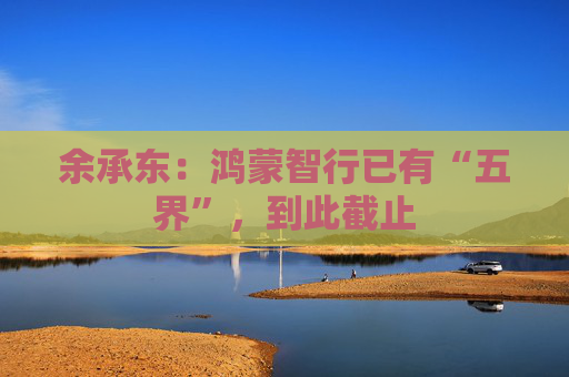 余承东：鸿蒙智行已有“五界”，到此截止