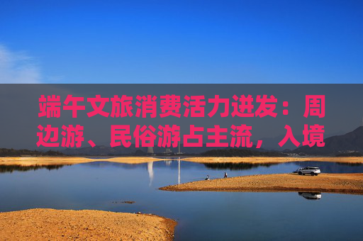 端午文旅消费活力迸发：周边游、民俗游占主流，入境游大涨近九成