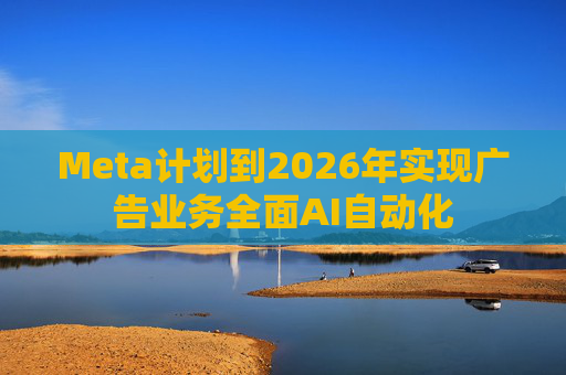 Meta计划到2026年实现广告业务全面AI自动化