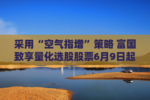 采用“空气指增”策略 富国致享量化选股股票6月9日起发行
