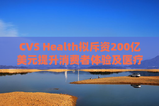 CVS Health拟斥资200亿美元提升消费者体验及医疗行业互操作性