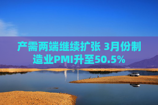 产需两端继续扩张 3月份制造业PMI升至50.5%