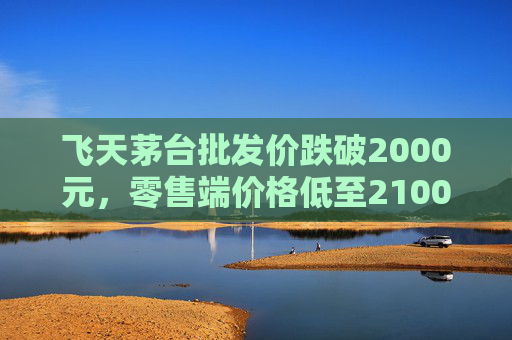 飞天茅台批发价跌破2000元，零售端价格低至2100元