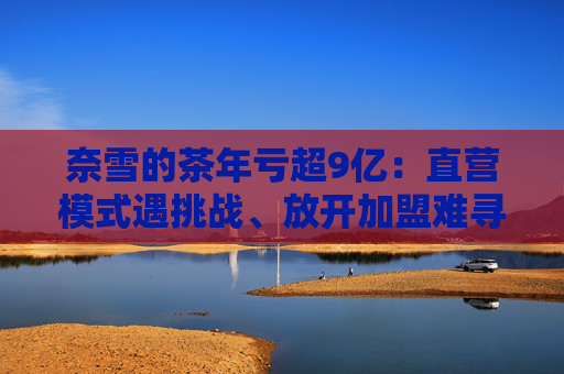 奈雪的茶年亏超9亿：直营模式遇挑战、放开加盟难寻加盟商