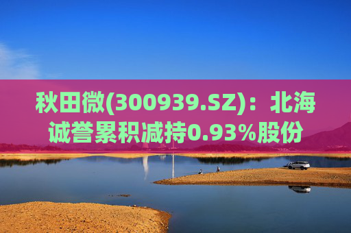 秋田微(300939.SZ)：北海诚誉累积减持0.93%股份