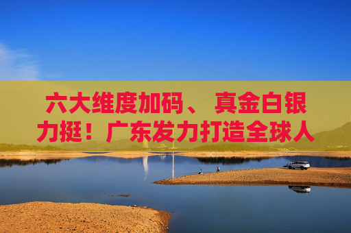 六大维度加码、 真金白银力挺！广东发力打造全球人工智能与机器人产业高地