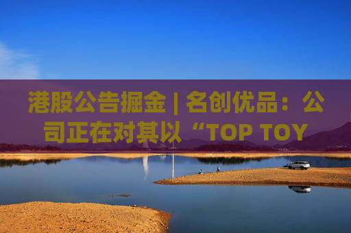 港股公告掘金 | 名创优品：公司正在对其以“TOP TOY”品牌运营的潮流玩具业务潜在分拆上市可能性进行初步评估