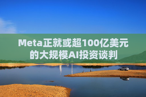 Meta正就或超100亿美元的大规模AI投资谈判