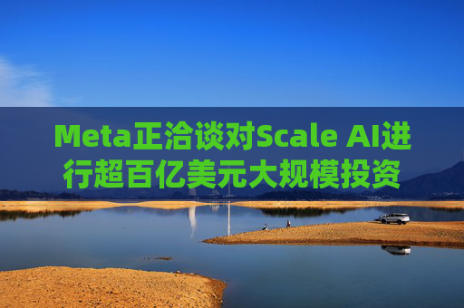 Meta正洽谈对Scale AI进行超百亿美元大规模投资