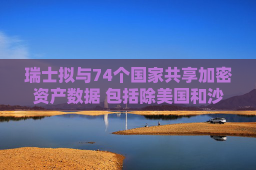 瑞士拟与74个国家共享加密资产数据 包括除美国和沙特外大多数G20国家